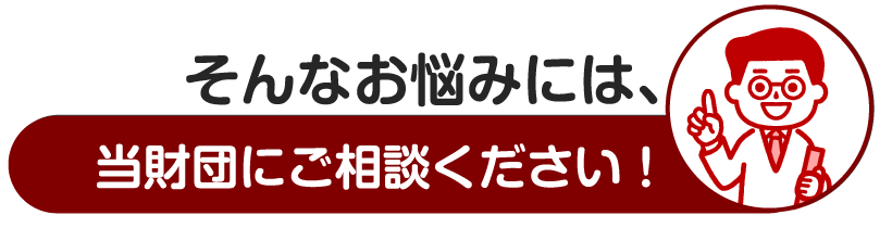 そんなお悩みには、当財団のご相談ください!
